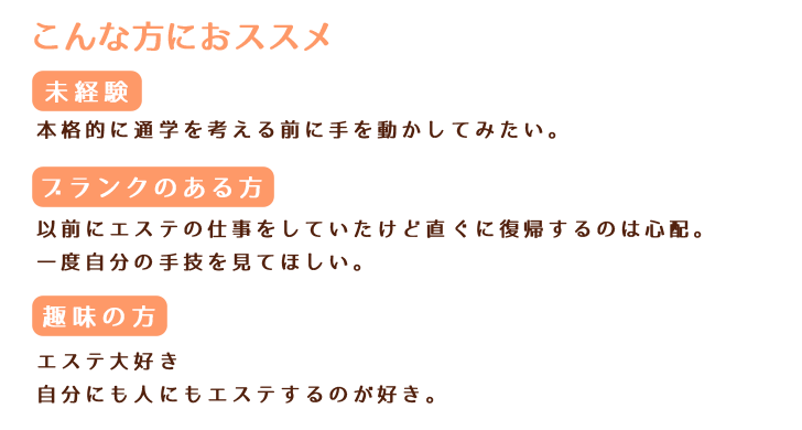 こんな方おススメ 未経験 本格的に通学を考える前に手を動かしてみたい。 ブランクのある方 以前にエステの仕事をしていたけど 直ぐに復帰するのは心配。 一度自分の手技を見てほしい。 趣味の方 エステ大好き 自分にも人にもエステするのが好き。